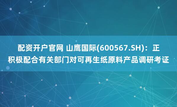 配资开户官网 山鹰国际(600567.SH)：正积极配合有关部门对可再生纸原料产品调研考证