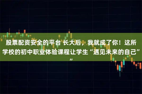 股票配资安全的平台 长大后，我就成了你！这所学校的初中职业体验课程让学生“遇见未来的自己”