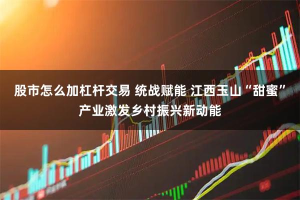 股市怎么加杠杆交易 统战赋能 江西玉山“甜蜜”产业激发乡村振兴新动能