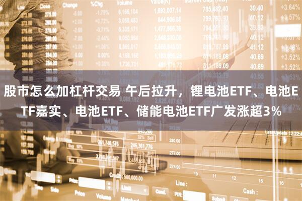 股市怎么加杠杆交易 午后拉升，锂电池ETF、电池ETF嘉实、电池ETF、储能电池ETF广发涨超3%