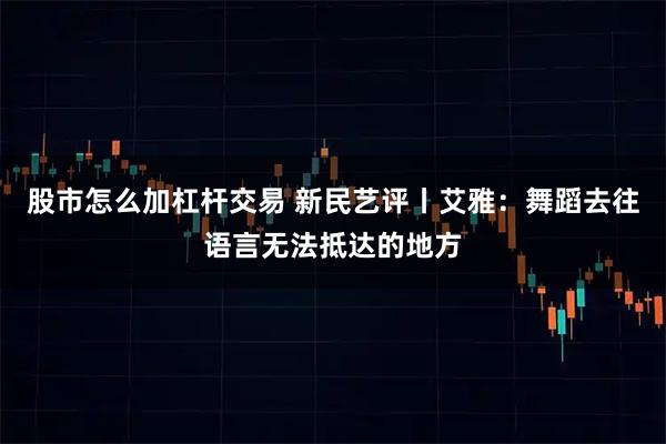 股市怎么加杠杆交易 新民艺评丨艾雅：舞蹈去往语言无法抵达的地方