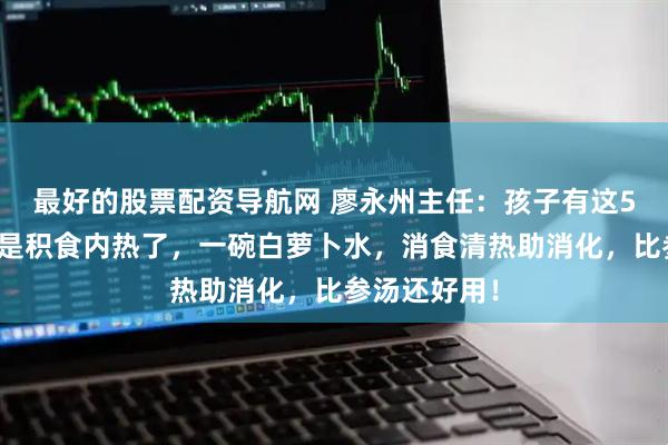 最好的股票配资导航网 廖永州主任：孩子有这5种情况，就是积食内热了，一碗白萝卜水，消食清热助消化，比参汤还好用！
