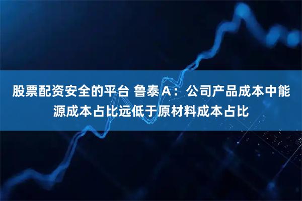 股票配资安全的平台 鲁泰Ａ：公司产品成本中能源成本占比远低于原材料成本占比
