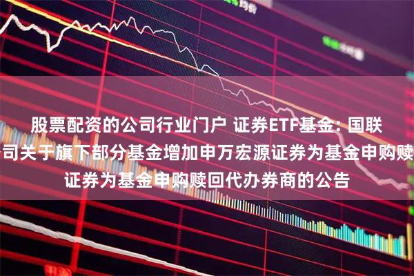 股票配资的公司行业门户 证券ETF基金: 国联安基金管理有限公司关于旗下部分基金增加申万宏源证券为基金申购赎回代办券商的公告