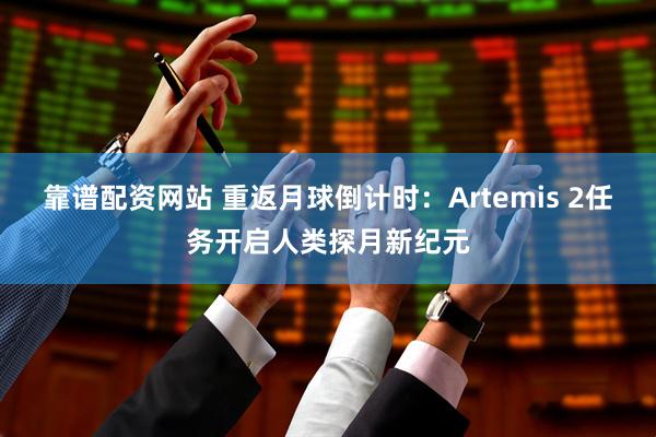 靠谱配资网站 重返月球倒计时：Artemis 2任务开启人类探月新纪元