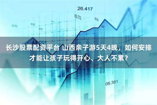 长沙股票配资平台 山西亲子游5天4晚，如何安排才能让孩子玩得开心、大人不累？