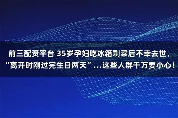 前三配资平台 35岁孕妇吃冰箱剩菜后不幸去世，“离开时刚过完生日两天”…这些人群千万要小心！