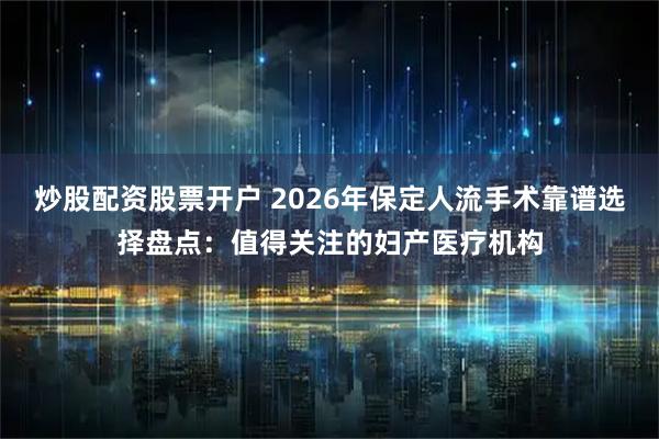 炒股配资股票开户 2026年保定人流手术靠谱选择盘点：值得关注的妇产医疗机构