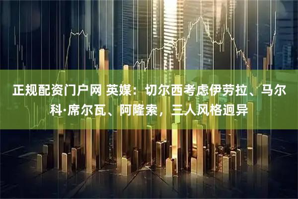 正规配资门户网 英媒：切尔西考虑伊劳拉、马尔科·席尔瓦、阿隆索，三人风格迥异
