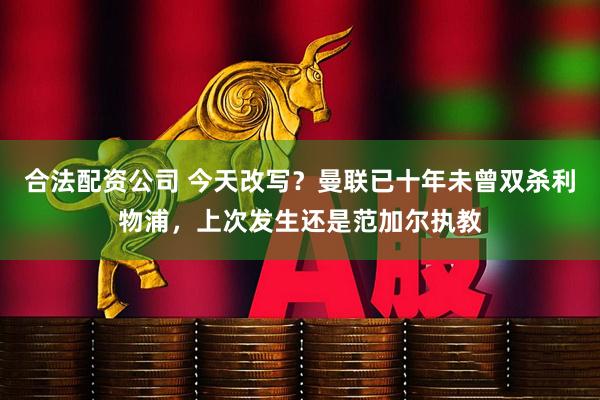 合法配资公司 今天改写？曼联已十年未曾双杀利物浦，上次发生还是范加尔执教