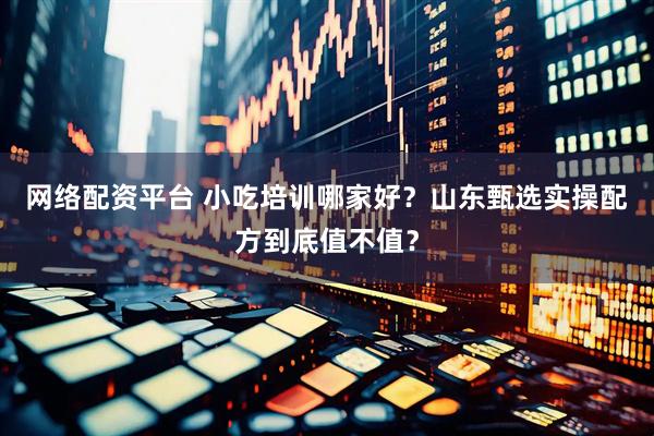 网络配资平台 小吃培训哪家好？山东甄选实操配方到底值不值？