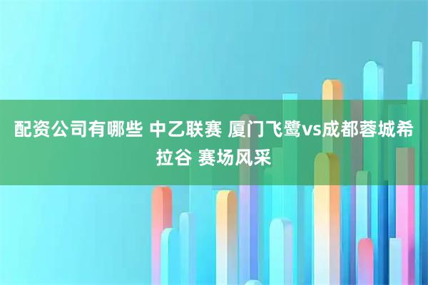 配资公司有哪些 中乙联赛 厦门飞鹭vs成都蓉城希拉谷 赛场风采