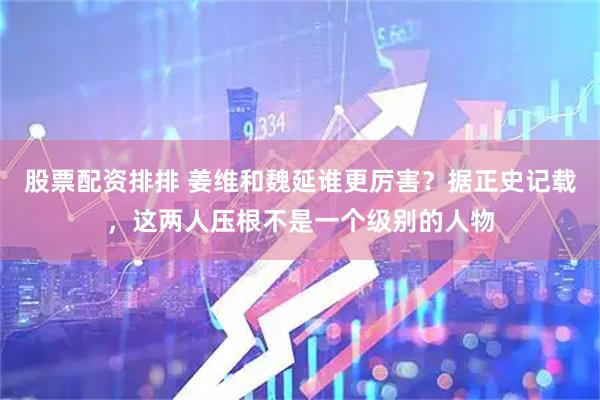 股票配资排排 姜维和魏延谁更厉害？据正史记载，这两人压根不是一个级别的人物