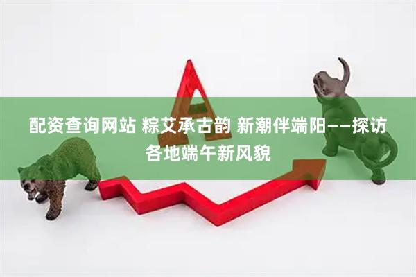配资查询网站 粽艾承古韵 新潮伴端阳——探访各地端午新风貌