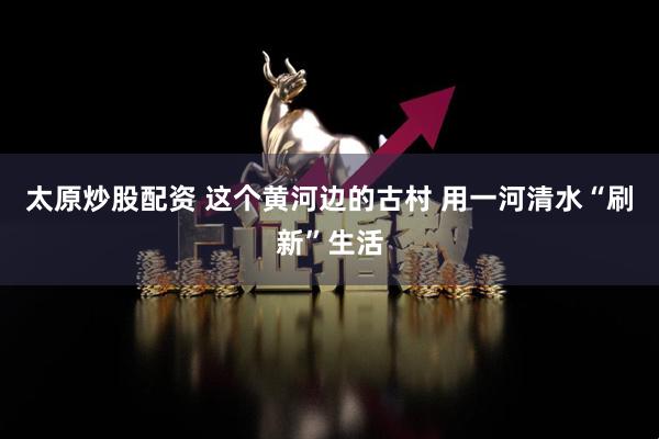 太原炒股配资 这个黄河边的古村 用一河清水“刷新”生活