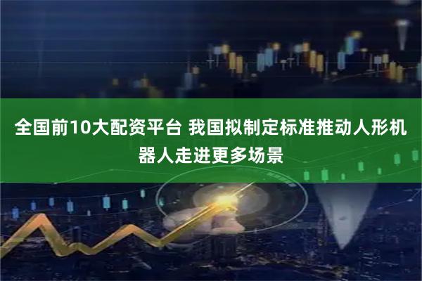 全国前10大配资平台 我国拟制定标准推动人形机器人走进更多场景