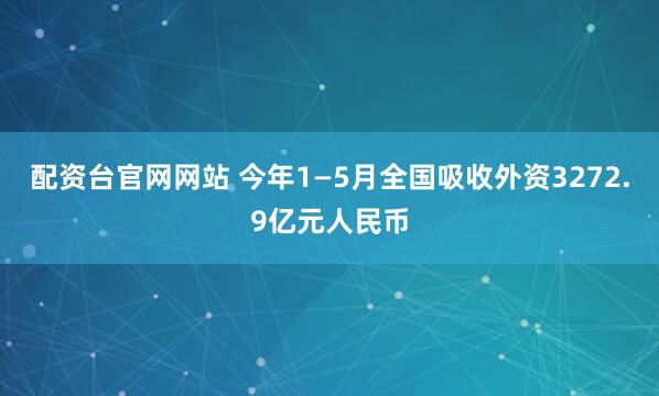 配资台官网网站 今年1—5月全国吸收外资3272.9亿元人民币