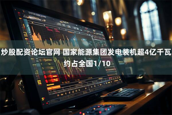 炒股配资论坛官网 国家能源集团发电装机超4亿千瓦 约占全国1/10