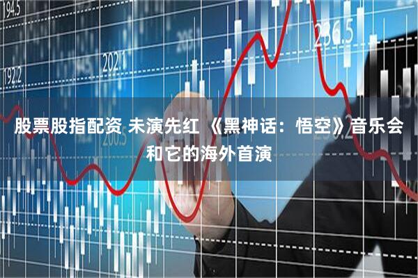 股票股指配资 未演先红 《黑神话：悟空》音乐会和它的海外首演