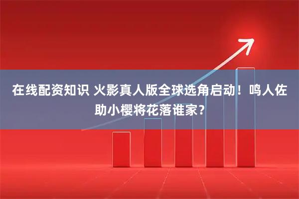 在线配资知识 火影真人版全球选角启动！鸣人佐助小樱将花落谁家？