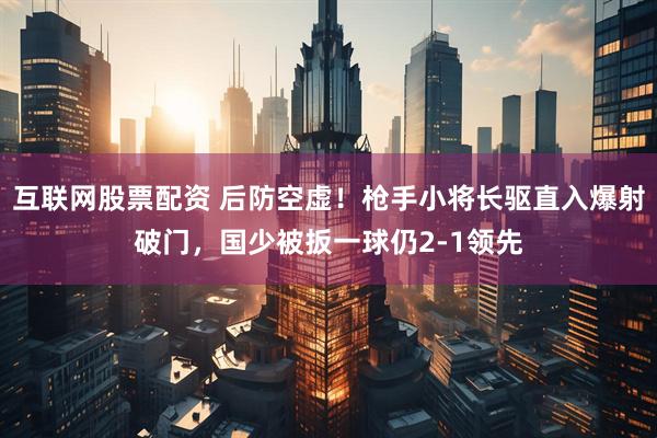 互联网股票配资 后防空虚！枪手小将长驱直入爆射破门，国少被扳一球仍2-1领先