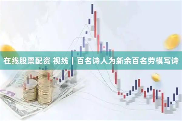 在线股票配资 视线｜百名诗人为新余百名劳模写诗