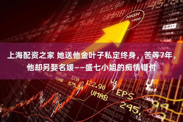 上海配资之家 她送他金叶子私定终身，苦等7年，他却另娶名媛——盛七小姐的痴情错付