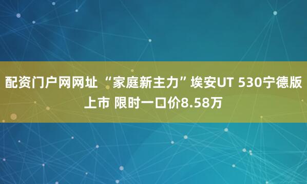 配资门户网网址 “家庭新主力”埃安UT 530宁德版上市 限时一口价8.58万