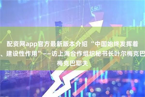 配资网app官方最新版本介绍 “中国始终发挥着积极、建设性作用”——访上海合作组织秘书长叶尔梅克巴耶夫