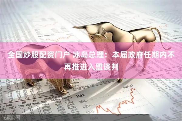 全国炒股配资门户 冰岛总理：本届政府任期内不再推进入盟谈判