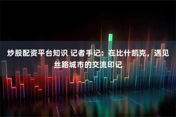 炒股配资平台知识 记者手记：在比什凯克，遇见丝路城市的交流印记