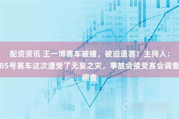 配资资讯 王一博赛车被撞，被迫退赛！主持人：85号赛车这次遭受了无妄之灾，事故会接受赛会调查