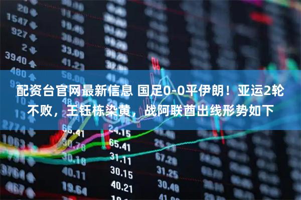 配资台官网最新信息 国足0-0平伊朗！亚运2轮不败，王钰栋染黄，战阿联酋出线形势如下