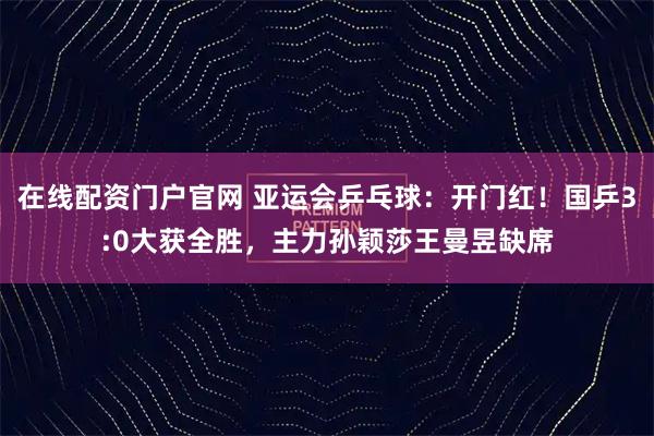 在线配资门户官网 亚运会乒乓球：开门红！国乒3:0大获全胜，主力孙颖莎王曼昱缺席